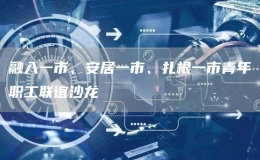 融入一市、安居一市、扎根一市青年職工聯(lián)誼沙龍