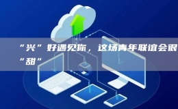 “興”好遇見你，這場青年聯(lián)誼會很“甜”