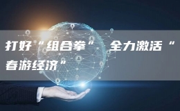 打好“組合拳” 全力激活“春游經(jīng)濟”