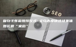 復(fù)刻千年前婚嫁儀式 義烏赤岸鎮(zhèn)這場集體婚禮很“宋韻”