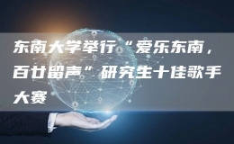東南大學舉行“愛樂東南，百廿留聲”研究生十佳歌手大賽
