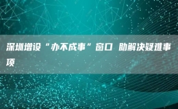  深圳增設(shè)“辦不成事”窗口 助解決疑難事項