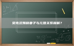 貝克漢姆和妻子與兒媳關(guān)系和解？