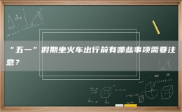 “五一”假期坐火車出行前有哪些事項(xiàng)需要注意？