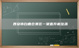 ?西安市白鹿倉(cāng)景區(qū)一架直升機(jī)墜落