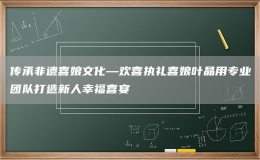 傳承非遺喜娘文化—?dú)g喜執(zhí)禮喜娘葉晶用專業(yè)團(tuán)隊(duì)打造新人幸福喜宴
