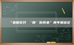 “春暖花開(kāi) ‘魏’你而來(lái)”青年聯(lián)誼會(huì)