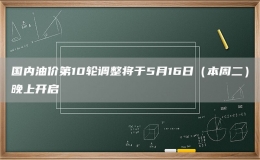 國(guó)內(nèi)油價(jià)第10輪調(diào)整將于5月16日（本周二）晚上開(kāi)啟