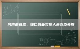 ?河南前首富、輔仁藥業(yè)實(shí)控人朱文臣失聯(lián)