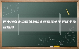 巴中所有定點醫(yī)藥機構實現(xiàn)醫(yī)保電子憑證全流程應用