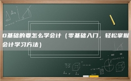 0基礎(chǔ)的要怎么學(xué)會計(jì)（零基礎(chǔ)入門，輕松掌握會計(jì)學(xué)習(xí)方法）
