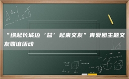 “緣起長城邊‘益’起來交友”青愛團主題交友聯(lián)誼活動