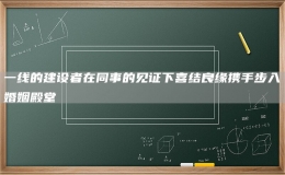 一線的建設(shè)者在同事的見證下喜結(jié)良緣攜手步入婚姻殿堂