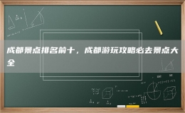 成都景點(diǎn)排名前十，成都游玩攻略必去景點(diǎn)大全