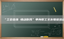 “工會(huì)佳緣 情動(dòng)你我”單身職工交友聯(lián)誼活動(dòng)