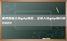 世界各國(guó)人均gdp排名，全球人均gdp排行榜2023