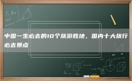 中國一生必去的10個(gè)旅游勝地，國內(nèi)十大旅行必去景點(diǎn)