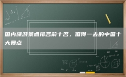 國(guó)內(nèi)旅游景點(diǎn)排名前十名，值得一去的中國(guó)十大景點(diǎn)