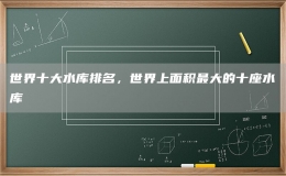世界十大水庫(kù)排名，世界上面積最大的十座水庫(kù)