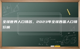 全球世界人口排名，2023年全球各國人口排行榜