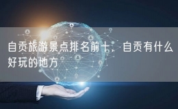自貢旅游景點(diǎn)排名前十，自貢有什么好玩的地方