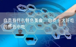 自貢有什么特色美食，自貢十大好吃的特色小吃