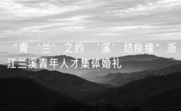 “青‘蘭’之約 ‘溪’結(jié)良緣”浙江蘭溪青年人才集體婚禮