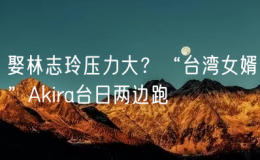 娶林志玲壓力大？“臺(tái)灣女婿”Akira臺(tái)日兩邊跑