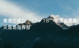 青海已成立“12·18”地震抗震救災(zāi)現(xiàn)場指揮部