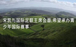 宋凱與國(guó)際足聯(lián)主席會(huì)面,希望承辦青少年國(guó)際賽事