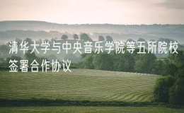 清華大學(xué)與中央音樂(lè)學(xué)院等五所院校簽署合作協(xié)議