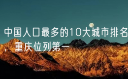 中國人口最多的10大城市排名，重慶位列第一