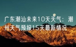 廣東潮汕未來10天天氣：潮州天氣預報15天最新情況