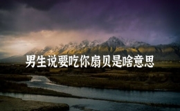 男生說要吃你扇貝是啥意思，對象說要吃我的小扇貝