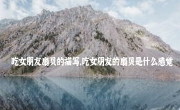 吃女朋友扇貝的描寫，吃女朋友的扇貝是什么感覺