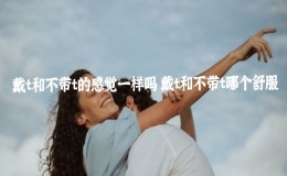 戴t和不帶t的感覺一樣嗎 戴t和不帶t哪個(gè)舒服
