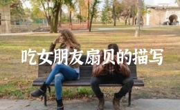 吃女朋友扇貝的描寫，怎么樣吃女朋友的小扇貝